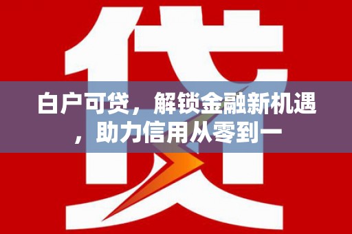 汐止白户可贷，解锁金融新机遇，助力信用从零到一