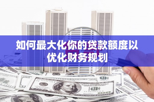 汐止如何最大化你的贷款额度以优化财务规划